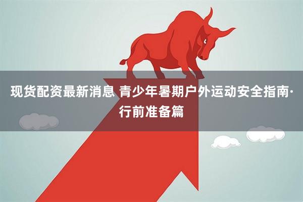 现货配资最新消息 青少年暑期户外运动安全指南·行前准备篇