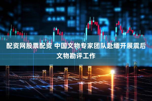 配资网股票配资 中国文物专家团队赴缅开展震后文物勘评工作