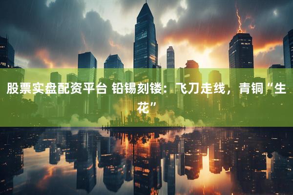 股票实盘配资平台 铅锡刻镂：飞刀走线，青铜“生花”