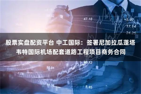 股票实盘配资平台 中工国际：签署尼加拉瓜蓬塔韦特国际机场配套道路工程项目商务合同