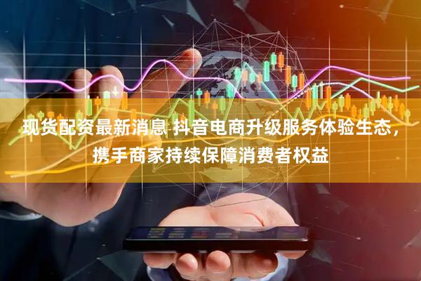 现货配资最新消息 抖音电商升级服务体验生态，携手商家持续保障消费者权益