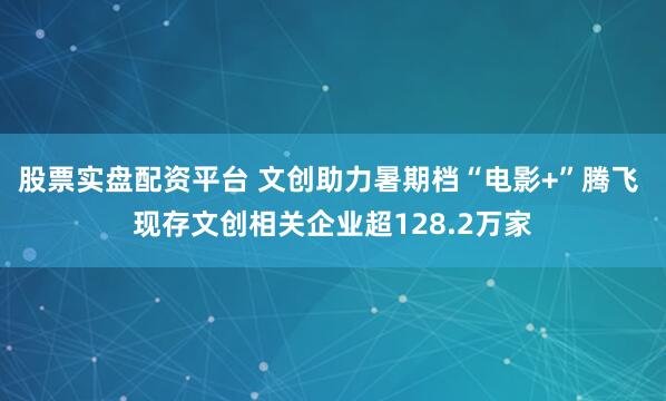 股票实盘配资平台 文创助力暑期档“电影+”腾飞 现存文创相关企业超128.2万家