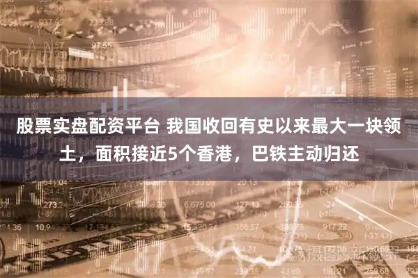 股票实盘配资平台 我国收回有史以来最大一块领土，面积接近5个香港，巴铁主动归还