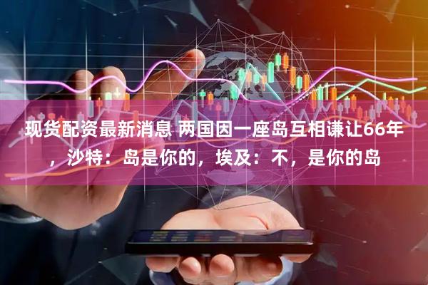 现货配资最新消息 两国因一座岛互相谦让66年，沙特：岛是你的，埃及：不，是你的岛