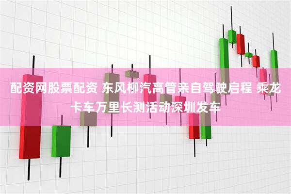 配资网股票配资 东风柳汽高管亲自驾驶启程 乘龙卡车万里长测活动深圳发车